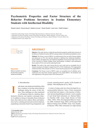 251
Psychometric Properties and Factor Structure of the
Behavior Problems Inventory in Iranian Elementary
Students with Intellectual Disability
Mojtaba Gashool 1
, Shoeayb Qasemi 2
, Bakhtiyar Karami 1*
, Hamid Alizadeh 3
, Amin Arkan 1
, Mahdi Fooladgar 4
1. Department of Psychology, Faculty of Psychology Educational Sciences, Kharazmi University, Tehran, Iran.
2. Department of Clinical Psychology, Faculty of Psychology and Education, Allameh Tabataba’i University, Tehran, Iran.
3. Department of Exceptional Psychology, Faculty of Psychology and Education, Allameh Tabataba’i University Tehran, Iran.
4. Ordibehesht Autism Center, Isfahan, Iran.
* CorrespondingAuthor:
Bakhtiyar Karami, MA
Address: Department of Psychology, Faculty of Psychology Educational Sciences, Kharazmi University, Tehran, Iran.
Tel: +98 (912) 7717349
E-mail: bak.karami@gmail.com
Objective: This study aimed to evaluate the psychometric properties and the factor structure of
the Behavior Problems Inventory (BPI-01) among students with intellectual disabilities in Iran.
Methods: The Persian version of BPI-01 was administered to the care staff of Iranian children
and adolescents (n=591) who had been detected as suffering from intellectual disabilities.
Iranian children and adolescents with intellectual disabilities in the present study lived in one
of the 4 provinces of Tehran, Esfahan, Karaj, and Kurdistan. Cronbach α and confirmatory
factor analysis (CFA) were used for analyzing the data.
Results: The results of the study showed that the scale could reach an acceptable level of
internal consistency (Cronbach α ranged from 0.83 to 0.94). Furthermore, CFA supported the
unidimensionality of the subscales as well as 3 factor structure proposed in the original BPI-01.
Conclusion: The Persian version of BPI-01 enjoys an acceptable level of reliability and is
explained by the same factor structure proposed in the original BPI-01. The limitations and
some applications of the present study will be discussed too.
A B S T R A C TArticle info:
Received: 08 Apr. 2015
Accepted: 29 Jul. 2015
Keywords:
Behavior problem inventory,
Psychometric properties,
Intellectual disability
1. Introduction
ndividuals with intellectual disabilities (IDs)
have a tendency to develop serious behavior
challenges during the course of their life-
time. These challenges are often manifested
as self-injurious behavior, attacking others,
destructive behavior, and repetitive stereotypic behav-
ior. In addition to being an immediate threat of physical
harm, these behaviors have indirect effects and implica-
tions such as curtailing personal and social development,
jeopardizing community based living arrangements, and
severely restricting person’s quality of life (Gardner &
Moffatt, 1990; Bushbacher & Fox, 2003).
A variety of rating scales have been developed for as-
sessing problem behaviors. Some of those instruments
are broad band and capture a wide spectrum of behav-
ioral and psychopathological domains. Good examples
of such broad band instruments are Aberrant Behav-
ior Checklist (ABC; Aman, Singh, Stewart, & Field,
1985a, 1985b, 1995), Developmental Behavior Check-
list (DBC; Einfeld & Tonge, 2002), and Nisonger Child
Behavior Rating Form (NCBRF; Aman, Tassé, Rojahn,
& Hammer 1996). Other instruments are single domain
I
October 2015, Volume 3, Number 4
 