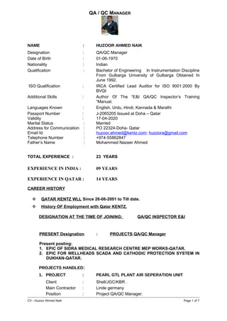 QA / QC MANAGER
NAME : HUZOOR AHMED NAIK
Designation : QA/QC Manager
Date of Birth : 01-06-1970
Nationality : Indian
Qualification : Bachelor of Engineering In Instrumentation Discipline
From Gulbarga University of Gulbarga Obtained In
June 1992.
ISO Qualification : IRCA Certified Lead Auditor for ISO 9001:2000 By
BVQI
Additional Skills : Author Of The “E&I QA/QC Inspector’s Training
“Manual.
Languages Known : English, Urdu, Hindi, Kannada & Marathi
Passport Number : J-2065205 Issued at Doha – Qatar
Validity : 17-04-2020
Marital Status : Married
Address for Communication : PO 22324-Doha- Qatar
Email Id : huzoor.ahmed@kentz.com; huzoora@gmail.com
Telephone Number : +974-55862847
Father’s Name : Mohammed Nazeer Ahmed
TOTAL EXPERIENCE : 23 YEARS
EXPERIENCE IN INDIA : 09 YEARS
EXPERIENCE IN QATAR : 14 YEARS
CAREER HISTORY
 QATAR KENTZ WLL Since 26-06-2001 to Till date.
 History OF Employment with Qatar KENTZ.
DESIGNATION AT THE TIME OF JOINING: QA/QC INSPECTOR E&I
PRESENT Designation : PROJECTS QA/QC Manager
Present posting:
1. EPIC OF SIDRA MEDICAL RESEARCH CENTRE MEP WORKS-QATAR.
2. EPIC FOR WELLHEADS SCADA AND CATHODIC PROTECTION SYSTEM IN
DUKHAN-QATAR.
PROJECTS HANDLED:
1. PROJECT : PEARL GTL PLANT AIR SEPERATION UNIT
Client : Shell/JGC/KBR .
Main Contractor : Linde germany
Position : Project QA/QC Manager.
CV - Huzoor Ahmed Naik Page 1 of 7
 