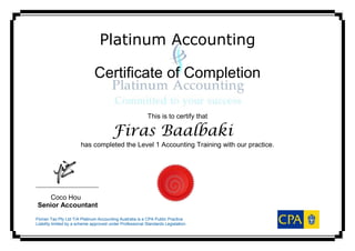 Platinum Accounting
Certificate of Completion
This is to certify that
Firas Baalbaki
has completed the Level 1 Accounting Training with our practice.
_
Coco Hou
Senior Accountant
Florian Tax Pty Ltd T/A Platinum Accounting Australia is a CPA Public Practice
Liability limited by a scheme approved under Professional Standards Legislation.
 