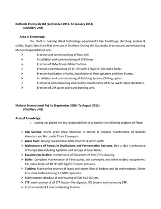 Bathinda Chemicals Ltd (September 2011- To January 2014)
(Distillery Unit)
Area of Knowledge:
This Plant is heaving latest technology equipment’s like Centrifuge, Batching System &
chiller, Dryer, Which are first time use in Distillery .During this Successful erection and commissioning
My key Responsibilities Are:-
 Erection and commissioning of flour mill.
 Installation and commissioning of CFB Dryer.
 Erection of 5Mw Triveni Make Turbine.
 Erection commissioning of 35 TPH with 67Kg/Cm2
CBL make Boiler.
 Erection fabrication of tanks, installation of their agitators and their Pumps.
 Installation and commissioning of Batching System, Chilling system.
 Erection & commissioning and routine maintenance of ALFA LAVAL make decanters.
 Erection of DM water plant and bottling unit.
Malbros International Pvt ltd (September 2008- To August 2011)
(Distillery Unit)
Area of Knowledge:
o During this period my key responsibilities is to handle the following sections of Plant:
 Silo Section: where grain (Raw Material) is stored. It includes maintenance of Buckets
elevators and Horizontal Chain Conveyors.
 Grain Plant: Having two Hammer Mills of 6TPH (150 HP each).
 Maintenance of Pumps in Distillations and Fermentation Sections: Day to day maintenance
of Pumps also including Agitators and all type of Gear Boxes.
 Evaporation Section: maintenance of Decanters of 15m3
/Hrs capacity.
 Boiler: Complete maintenance of Feed pump, ash conveyors and other related equipments.
CBL make boiler of 18 TPH (65 Kg/Cm2
) steam pressure.
 Turbine: Maintaining records of loads and steam flow of turbine and its maintenance. Skiner
Erie make turbine having 1.2 MW capacities.
 Maintenance schedule of overhauling of 500 KVA DG sets.
 ETP: maintenance of all ETP Section like digester, RO System and secondary ETP.
 Erection work of 1 mw condensing Turbine.
 