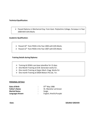 Technical Qualification:

 Passed Diploma in Mechanical Eng. From Govt. Polytechnic Collage, Ferozepur in Year
2008 With 65% Marks
Academic Qualification:
 Passed 10th
from PSEB in the Year 2003 with 63% Marks
 Passed 12th
from PSEB in the Year 2007 with 65% Marks
Training Details during Diploma:
 Training At DEMU care base Jalandhar for 15 days
 One Month Training at D.M. Generator works Fzr.
 One month Training at Gajjan Mech. Engg. Works Fzr
 One month Training at DADA Motors Pvt.Ltd, Fzr.
PERSONAL DETAILS
Date of Birth : 07th
May 1988
Father’s Name : Sh. Manohar Lal Grover
Marital Status : Single
Languages Known : English, Hindi & Punjabi
Date: SOURAV GROVER
 