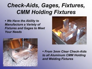 Check-Aids, Gages, Fixtures,
CMM Holding Fixtures
 We Have the Ability to
Manufacture a Variety of
Fixtures and Gages to Meet
Your Needs
 From 3mm Clear Check-Aids
to all Aluminum CMM Holding
and Welding Fixtures
 