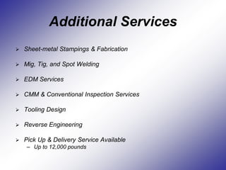 Additional Services
 Sheet-metal Stampings & Fabrication
 Mig, Tig, and Spot Welding
 EDM Services
 CMM & Conventional Inspection Services
 Tooling Design
 Reverse Engineering
 Pick Up & Delivery Service Available
– Up to 12,000 pounds
 
