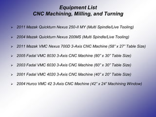Equipment List
CNC Machining, Milling, and Turning
 2011 Mazak Quickturn Nexus 250-II MY (Multi Spindle/Live Tooling)
 2004 Mazak Quickturn Nexus 200MS (Multi Spindle/Live Tooling)
 2011 Mazak VMC Nexus 700D 3-Axis CNC Machine (58” x 27” Table Size)
 2005 Fadal VMC 8030 3-Axis CNC Machine (80” x 30” Table Size)
 2003 Fadal VMC 6030 3-Axis CNC Machine (60” x 30” Table Size)
 2001 Fadal VMC 4020 3-Axis CNC Machine (40” x 20” Table Size)
 2004 Hurco VMC 42 3-Axis CNC Machine (42” x 24” Machining Window)
 