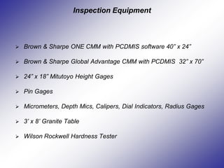 Inspection Equipment
 Brown & Sharpe ONE CMM with PCDMIS software 40” x 24”
 Brown & Sharpe Global Advantage CMM with PCDMIS 32” x 70”
 24” x 18” Mitutoyo Height Gages
 Pin Gages
 Micrometers, Depth Mics, Calipers, Dial Indicators, Radius Gages
 3’ x 8’ Granite Table
 Wilson Rockwell Hardness Tester
 