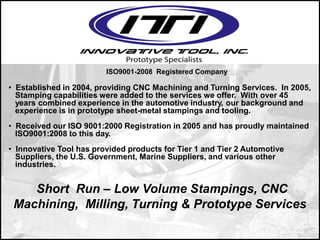 Short Run – Low Volume Stampings, CNC
Machining, Milling, Turning & Prototype Services
ISO9001-2008 Registered Company
• Established in 2004, providing CNC Machining and Turning Services. In 2005,
Stamping capabilities were added to the services we offer. With over 45
years combined experience in the automotive industry, our background and
experience is in prototype sheet-metal stampings and tooling.
• Received our ISO 9001:2000 Registration in 2005 and has proudly maintained
ISO9001:2008 to this day.
• Innovative Tool has provided products for Tier 1 and Tier 2 Automotive
Suppliers, the U.S. Government, Marine Suppliers, and various other
industries.
 