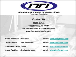 Contact Us
28195 Kehrig
Chesterfield, MI. 48047
Ph. 586-415-9600 Fax 586-415-9698
www.innovativetoolinc.com
Brian Rambow President email: brambow@invti.com
Jeff Rambow Vice President email: jrambow@invti.com
Sharon McCone Sales email: smccone@invti.com
Steve Berkley Quality Manager email: sberkley@invti.com
 