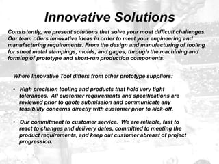 Innovative Solutions
Where Innovative Tool differs from other prototype suppliers:
• High precision tooling and products that hold very tight
tolerances. All customer requirements and specifications are
reviewed prior to quote submission and communicate any
feasibility concerns directly with customer prior to kick-off.
• Our commitment to customer service. We are reliable, fast to
react to changes and delivery dates, committed to meeting the
product requirements, and keep out customer abreast of project
progression.
Consistently, we present solutions that solve your most difficult challenges.
Our team offers innovative ideas in order to meet your engineering and
manufacturing requirements. From the design and manufacturing of tooling
for sheet metal stampings, molds, and gages, through the machining and
forming of prototype and short-run production components.
 