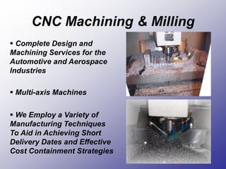 CNC Machining & Milling
 Complete Design and
Machining Services for the
Automotive and Aerospace
Industries
 Multi-axis Machines
 We Employ a Variety of
Manufacturing Techniques
To Aid in Achieving Short
Delivery Dates and Effective
Cost Containment Strategies
 