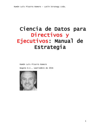 Ramón Luis Pizarro Romero – Latin Strategy Ltda.
1
Ciencia de Datos para
Directivos y
Ejecutivos: Manual de
Estrategia
Ramón Luis Pizarro Romero
Bogotá D.C., septiembre de 2016
 