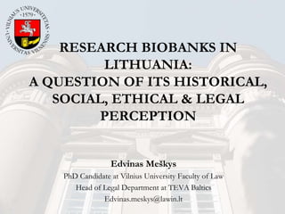 RESEARCH BIOBANKS IN
LITHUANIA:
A QUESTION OF ITS HISTORICAL,
SOCIAL, ETHICAL & LEGAL
PERCEPTION
Edvinas Meškys
PhD Candidate at Vilnius University Faculty of Law
Head of Legal Department at TEVA Baltics
Edvinas.meskys@lawin.lt
 