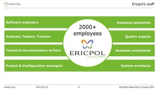 ericpol.com All Rights Reserved © Ericpol 2015
Ericpol’s staff
2015-02-10 11
2000+
employees
Software engineers
Analysts, Testers, Trainers
Project & Configuration managers
Technical documentation writers
Database specialists
Quality experts
Business consultants
System architects
 