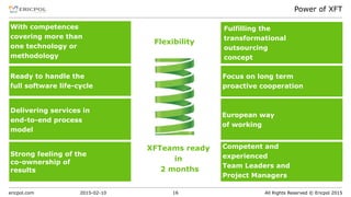 ericpol.com All Rights Reserved © Ericpol 2015
Power of XFT
2015-02-10 16
Ready to handle the
full software life-cycle
Focus on long term
proactive cooperation
Fulfilling the
transformational
outsourcing
concept
European way
of working
Delivering services in
end-to-end process
model
Competent and
experienced
Team Leaders and
Project Managers
Strong feeling of the
co-ownership of
results
With competences
covering more than
one technology or
methodology
Flexibility
XFTeams ready
in
2 months
 