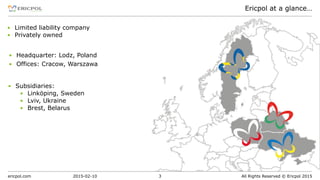 ericpol.com All Rights Reserved © Ericpol 2015
Ericpol at a glance…
2015-02-10 3
▪ Subsidiaries:
▪ Linköping, Sweden
▪ Lviv, Ukraine
▪ Brest, Belarus
▪ Headquarter: Lodz, Poland
▪ Offices: Cracow, Warszawa
▪ Limited liability company
▪ Privately owned
 