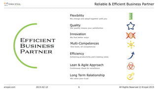 ericpol.com All Rights Reserved © Ericpol 2015
Reliable & Efficient Business Partner
2015-02-10 6
Long Term Relationship
We value your trust
Multi-Competences
One team, all competences
Flexibility
We change and adapt together with you
Efficiency
Achieving productivity and creating value
Lean & Agile Approach
Continuous chase for excellence
Innovation
We find better ways
Quality
Our quality means your satisfaction
 