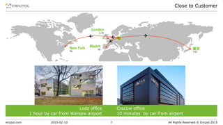 ericpol.com All Rights Reserved © Ericpol 2015
Close to Customer
2015-02-10 7
Cracow office
10 minutes by car from airport
Lodz office
1 hour by car from Warsaw airport
 