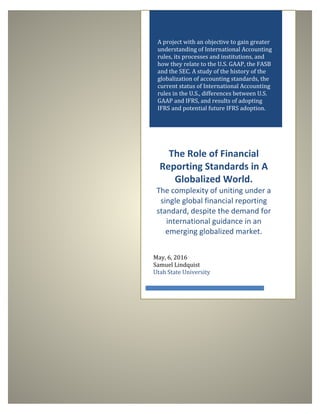 A project with an objective to gain greater
understanding of International Accounting
rules, its processes and institutions, and
how they relate to the U.S. GAAP, the FASB
and the SEC. A study of the history of the
globalization of accounting standards, the
current status of International Accounting
rules in the U.S., differences between U.S.
GAAP and IFRS, and results of adopting
IFRS and potential future IFRS adoption.
The Role of Financial
Reporting Standards in A
Globalized World.
The complexity of uniting under a
single global financial reporting
standard, despite the demand for
international guidance in an
emerging globalized market.
May, 6, 2016
Samuel Lindquist
Utah State University
 