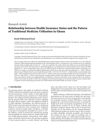 Hindawi Publishing Corporation
Evidence-Based Complementary and Alternative Medicine
Article ID 717926
Research Article
Relationship between Health Insurance Status and the Pattern
of Traditional Medicine Utilisation in Ghana
Razak Mohammed Gyasi
Complementary and Alternative Therapy Research Unit, Department of Geography and Rural Development, Kwame Nkrumah
University of Science and Technology, Kumasi, Ghana
Correspondence should be addressed to Razak Mohammed Gyasi; razak.mgyasi@gmail.com
Received 3 May 2015; Revised 27 June 2015; Accepted 21 July 2015
Academic Editor: Jenny M. Wilkinson
Copyright © Razak Mohammed Gyasi. This is an open access article distributed under the Creative Commons Attribution License,
which permits unrestricted use, distribution, and reproduction in any medium, provided the original work is properly cited.
The aim of this study was to analyse the relationship between national health insurance status and the pattern of use of traditional
medicine (TRM) among the general population in the Ashanti Region, Ghana. A retrospective cross-sectional survey of a randomly
selected sample of adults, aged ≥18 years (𝑁 = 324), was conducted. The results indicate that TRM use was inexorably high with
prevalence of over 86%. The study found no statistically significant association between national health insurance status and TRM
utilisation (𝑃 > 0.05). Paradoxically, major sources of TRM, frequency of TRM use, comedical administration, and disclosure of
TRM use to health care professionals differed significantly between the insured and uninsured subgroups (𝑃 < 0.001). Whereas
effectiveness of TRM predicted its use for both the insured [OR = 4.374 (CI: 1.753–10.913; 𝑃 = 0.002)] and the uninsured [odds ratio
(OR) = 3.383 (confidence interval (CI): 0.869–13.170; 𝑃 = 0.039)], work experience predicted TRM use for the insured [OR = 1.528
(95% CI: 1.309–1.900; 𝑃 = 0.019)]. Cultural specific variables, beliefs systems, and tradition rather than national health insurance
status may influence health care-seeking behaviour and TRM use. Given the universality of use, strenuous efforts are needed to
improve and sustain the quality of TRM. The enrollment of herbal-based therapies on the national health insurance medicine plan
is exigent to ensure monitoring and rational use of TRM towards intercultural health care system in Ghana.
1. Introduction
1
The growing interest and uptake of traditional medicine
(TRM) in both local and global scales have been recognised
and documented by various studies in both high-income
and low- and middle-income countries [1–7]. Prescriptively,
people in the academia, health professionals, policy-makers,
and the general public have expressed concerns regarding
the safety, efficacy, quality control, and regulatory subtleties
of TRM utilisation. Nevertheless, the Director-General of
WHO touted at the International Conference on Traditional
Medicine for South-East Asian Countries that “traditional
medicines, of proven quality, safety and efficacy, contribute
to the goal of ensuring that all people have access to care”
[8]. Hitherto, a body of research has reiterated the upsurge
demand globally, for herbal medicines, herbal health prod-
ucts, herbal pharmaceuticals, nutraceuticals, food supple-
ments, and herbal cosmetics due to the growing recognition
of these natural products as mainly nontoxic and having
fewer side effects [9–11]. Gyasi et al. [12] and Peltzer and
Mngqundaniso [11] among others have independently justi-
fied the safety of herbal medicine due to their naturality and
neutrality. 2
3
Herbal medicines, traditional treatments, and traditional
practitioners are the main source of health care and some-
times the only source of care for most people in economically
less developed countries. Indeed, TRM plays a crucial part
alongside the conventional medical practice in meeting the
health needs of the vast majority of populations in low- and
middle-income countries [3, 13]. In Ghana, orthodox and
alternative medicines operate side by side in the provision
of health care for the citizenry [14, 15]. Among Ghanaians,
TRM epitomises health care resource that is close to homes,
accessible, affordable, culturally acceptable, and trusted by
the majority [8, 16]. In the wake of escalating costs of
classic scientific health care, TRM redeems people of poor
health, battling with relentless rise of both communicable and
chronic noncommunicable diseases [17]. 4
 