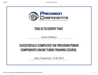 8/12/2015 Turbo Training Certificate
http://www.precisionpower.co.za/training/trainingcert.aspx?print=1&name=Janine%20Hofmeyr 1/1
THIS IS TO CERTIFY THAT
Janine Hofmeyr
SUCCESSFULLY COMPLETED THE PRECISION POWER
COMPONENTS ONLINE TURBO TRAINING COURSE.
Date Completed: 12­08­2015
 