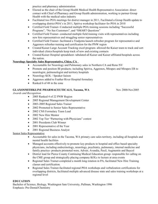 practice and pharmacy administration
• Elected as the chair of the Group Health Medical Health Representative Association- direct
contact with Chief of Pharmacy and Group Health administration, working to partner Group
Health with the medical sales industry
• Facilitated two POA meetings for district manager in 2011, Facilitated a Group Health update to
overlapping district POA’s in 2011, Spiriva workshop facilitator for POA in 2010
• Certified Field Trainer- Conducted multiple POA training sessions including “Successful
Programs”, “No See Customers”, and “SMART Questions”
• Certified Field Trainer- conducted multiple field training visits with representatives including
new hire representatives and struggling senior representatives
• Certified Field Trainer- facilitated a Tradjenta launch refresher program for representative and
Aggrenox refresher training and certification for the PNW region
• Created Kaiser Large Account Tracking excel program- allowed the Kaiser team to track and sort
individual clinics/hospitals keep track of new and existing contacts
• Created Kaiser Hospital spreadsheet- tabulated all Kaiser and Kaiser affiliated hospitals across
the nation.
Neurology Specialty Sales Representative, Chico, CA
• Accountable for Neurology and Pulmonary sales in Northern CA and Reno NV
• Promote and position BI products; including Spiriva, Aggrenox, Mirapex and Mirapex ER to
neurologist, pulmonologist and territory hospitals
• Neurology KOL / Speaker liaison
• Aggrenox added to Feather River Hospital formulary
• Ranked 6 of 48 in the zone
GLAXOSMITHKLINE PHARMACEUTICALS, Tacoma, WA Nov 2000-Nov2005
Awards and Recognition
• 2005 Ranked 4 of 22 PNW Region
• 2005 Regional Management Development Center
• 2003-2005 Regional Sales Trainer
• 2002 Promoted to Senior Sales Representative
• 2002 CNS Formulary Team Lead
• 2002 New Hire Mentor
• 2002 Top Tier “Partnering with Physicians” contest
• 2001 Presidents Club Winner
• 2001 Representative of the Year
• 2001 Regional Business Analyst
Senior Sales Representative
• Accountable for sales in the Tacoma, WA primary care sales territory, including all hospitals and
mental health facilities
• Managed accounts effectively to promote key products to hospital and office based specialty
physicians, including endocrinology, neurology, psychiatry, pulmonary, internal medicine and
family practice- products promoted were, Advair, Avandia, Paxil, Augmentin and Baycol
• District lead for Pierce County Continuing Medical Education group- responsible for calling on
the CME group and strategically placing company KOLs to lecture at area events
• Regional Sales Trainer-completed a month long rotation in PA, facilitated New Hire Training
classes and certification.
• Regional Sales Trainer-facilitated regional POA workshops and verbalization certifications for
overlapping districts, facilitated multiple advanced disease state and sales training workshops at a
regional level
EDUCATION
Bachelor of Science, Biology, Washington Sate University, Pullman, Washington 1996
Emphasis: Pre-Dental/Chemistry
 