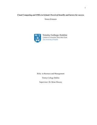 1
Cloud Computing and SMEs in Ireland: Perceived benefits and factors for success
Simon Kinneen
M.Sc. in Business and Management
Trinity College Dublin
Supervisor: Dr. Brian Massey
 