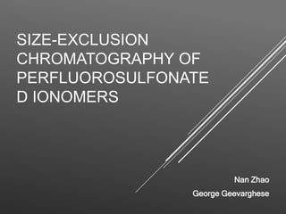 SIZE-EXCLUSION
CHROMATOGRAPHY OF
PERFLUOROSULFONATE
D IONOMERS
Nan Zhao
George Geevarghese
 