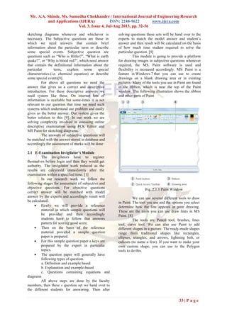 Mr. A.A. Shinde, Ms. Sumedha Chokhandre / International Journal of Engineering Research
and Applications (IJERA) ISSN: 2248-9622 www.ijera.com
Vol. 3, Issue 4, Jul-Aug 2013, pp. 32-36
33 | P a g e
sketching diagrams whenever and whichever is
necessary. The Subjective questions are those in
which we need answers that contain brief
information about the particular term or describe
some special events. Subjective question are
questions such as “Who is Hitler?”, “What is earth
quake?”, or “Why is blood red?”, which need answer
that contain the definitional information about the
particular term, explain some special
characteristics.(i.e. chemical equation) or describe
some special events[9].
For above all questions we need the
answer that gives us a correct and descriptive
introduction. For these descriptive answers we
need system like these. On internet lots of
information is available but some-times it is not
relevant to our question that time we need such
systems which understand our problem and easily
gives us the better answer. Our system gives the
better solution to this [9]. In our work we are
solving complexity involved in assessing online
descriptive examination using FCK Editor and
MS Paint for sketching diagrams.
The answers of subjective questions will
be matched with the answer stored in database and
accordingly the assessment of marks will be done
2.1 E-Examination Invigilator’s Module
The invigilators have to register
themselves before login and then they would get
authority. The invigilator work reduced as the
results are calculated immediately after the
examination within a specified time. [1]
In our research work we follow the
following stages for assessment of subjective and
objective questions. For objective questions
correct answer will be matched with model
answer by the experts and accordingly result will
be calculated.
 Firstly we will provide a reference
material in which sample questions will
be provided and then accordingly
students have to follow that answers
pattern for scoring good score.
 Then on the basis of the reference
material provided a sample question
paper is prepared.
 For this sample question paper a keys are
prepared by the expert in particular
topics.
 The question paper will generally have
following types of question.
a. Definition and example based
b. Explanation and example-based
c. Questions containing equations and
diagrams
All above steps are done by the faculty
members, then these s question set we hand over to
the different students for answering. Then after
solving questions these sets will be hand over to the
experts to match the model answer and student’s
answer and then result will be calculated on the basis
of how much time student required to solve the
particular question. [9]
This module is going to provide a platform
for drawing images in subjective questions whenever
required, the MS. Paint software is used and
flexibility is increased accordingly. MS. Paint is a
feature in Windows 7 that you can use to create
drawings on a blank drawing area or in existing
pictures. Many of the tools you use in Paint are found
in the ribbon, which is near the top of the Paint
window. The following illustration shows the ribbon
and other parts of Paint
Fig. 2.1.1 Paint Window
We can use several different tools to draw
in Paint. The tool you use and the options you select
determine how the line appears in your drawing.
These are the tools you can use draw lines in MS
Paint. [8]
The tools are Pencil tool, brushes, lines
tool, curve tool. We can also use Paint to add
different shapes in a picture. The ready-made shapes
range from traditional shapes like rectangles,
ellipses, triangles, and arrows, lightning bolt, or
callouts (to name a few). If you want to make your
own custom shape, you can use to the Polygon
tools to do this.
 