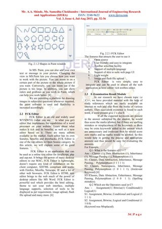 Mr. A.A. Shinde, Ms. Sumedha Chokhandre / International Journal of Engineering Research
and Applications (IJERA) ISSN: 2248-9622 www.ijera.com
Vol. 3, Issue 4, Jul-Aug 2013, pp. 32-36
34 | P a g e
Fig. 2.1.2 Shapes in Paint window
In MS. Paint, you can also add your own
text or message in your picture. Changing the
view in MS.Paint lets you choose how you want
to work with the picture. You can zoom in on a
certain part of the picture or the whole picture if
you want. Conversely, you can zoom out if the
picture is too large. In addition, you can show
rulers and gridlines as you work in Paint, which
can help you work better. [8]
We are providing a platform for drawing
images in subjective questions whenever required,
the paint software is used and flexibility is
increased accordingly.
2.2 FCK Editor
FCK Editor is an old and widely used
WYSIWYG (what you see is what you get)
editor that implements the capabilities of a word
processor on your website. Learn about what
makes it tick and its benefits, as well as a new
editor based on it. There are many editors
available in the market. Each editor has its own
features, benefits and drawbacks. FCK Editor is
one of the top editors in Open Source category. In
this article, we will explain some of its good
features.
FCK Editor is an application that can
be used as a online text editor for JavaScript, php
and asp.net. It brings the power of many desktop
editors to our MAC. FCK Editor is lightweight,
doesn’t require any kind of installation on the
client computer, XHTML compliant and works
with Firefox, Mozilla, Netscape, IE and a lot of
other web browsers. FCK Editor is HTML text
editor brings to the web much of the power of
desktop editors like MS Word. FCK Editor is
powerful tool which provides the html editing,
theme to suit your web interface, multiple
language supports, selection of tools to be
displayed as per requirement, image upload, flash
file upload and many more. [6]
Fig. 2.2.1 FCK Editor
The features that attracts the user to use it
1. Open source
2. User friendly and easy to integrate
3. Toolbar selection facility
4. Support of multiple language
5. Support of skin to suite web page UI
6. Light weight
7. Image and flash file upload
FCK Editor is very simple, easy to
integrate and can be used in almost all the web
application as html editor/ rich textbox editor.
2.3 E-Examination Result Module
In our research we have chosen topic i.e
.C++, we have provided material with the help of
ready references which are easily available on
internet or web and also from the books of various
authors. Then equivalent existence is found to each
word, if word present give 1’s else 0.
If all the expected keywords are present
in the answer submitted by the student, he would
thus score the marks allotted, but if there are spelling
mistakes or misplacement of the keywords or there
may be extra keywords added to the answer which
are unnecessary and irrelevant then he would score
zero marks and no marks would be allotted. So this
would help in getting the precise and appropriate
answers and thus would be easy for evaluating the
answers.
For Example
Q.1 What is the features of C++?
Ans: - Classes (1), Data Abstraction (1), Inheritance
(1), Message Passing (1), Polymorphism (1).
S1: Classes, Data Abstraction, Inheritance, Message
Passing, Polymorphism (1 1 1 1 1)
S2: Classes, Namespaces, Inheritance, Message
Passing, Polymorphism (1 0 1 1 1). (Irrelevant
Keyword) [4]
S3: Classes, Data Abstaction, Enheritance, Message
Passing, Polymorphism (1 0 0 1 1). (Spelling
mistakes).
Q.2 Which are the Operators used in C?
Ans: - Assignment(1) Bitwise(1) Conditional(1)
Logical(1)
S1: Assignment, Bitwise, Conditional and Logical (1
1 1 1)
S2: Assignment, Bitwise, Logical and Conditional (1
1 0 0)
(Keyword was Misplaced).
 