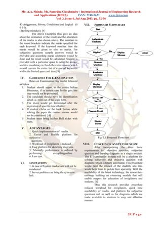 Mr. A.A. Shinde, Ms. Sumedha Chokhandre / International Journal of Engineering Research
and Applications (IJERA) ISSN: 2248-9622 www.ijera.com
Vol. 3, Issue 4, Jul-Aug 2013, pp. 32-36
35 | P a g e
S3:Asiggmeent, Bitwse, Conditional and Logical (0
0 1 0).
(Spelling mistakes). [4]
The above Examples thus give an idea
about the evaluation of the result and the allocation
of the marks is also shown above. The numbers in
the round brackets indicate the marks specified for
each keyword. If the keyword matches then the
marks would be given or else no marks. For
subjective questions sample answers would be
provided and according marks allotment would be
done and the result would be calculated. Student is
provided with a particular space to write the answer
and it is mandatory to finish the entire answer which
should contain the entire list of expected keywords
within the limited space and time [9].
IV. GUIDELINES FOR E-EXAMINATION
Rules on Examination Day can be followed
as below
1. Student should report to the centre before
10minutes, if in certain case he/she gets late
they would not be permitted.
2. The candidate should have its identification
detail i.e. print out of the login form.
3. The exam would get terminated after the
expiration of specific time allotted.
4. If student clicks on the back button while
solving the paper the current answer would
not be considered .[4]
5. Student must bring his/her Hall ticket with
them.
V. ADVANTAGES
1. Quick implementation of results.
2. Easier and flexible platform for
subjective
questions.
3. Workload of invigilators is reduced.
4. Easy platform for sketching diagrams.
5. Manually performance is reduced by
performing everything online.
6. Low cost.
VI. LIMITATIONS
1.In case of System crash exam will not be
conducted
2.Server problem can bring the system to
halt.
VII. PROPOSED FLOWCHART
Fig. 5.1 Proposed Flowchart
VIII. CONCLUSION AND FUTURE SCOPE
After incorporating the three basic
requirements i.e. objective question, subjective
question and drawing diagrams as a single module.
The E-Examination System will be a platform for
solving subjective and objective question with
diagrams which is totally automated. This procedure
would raise the interest of the students and thus
would help them to polish their speciality. With the
availability of the latest technology, the researchers
envisage building an e-tutoring module that will
enable support for education of invigilators and
students. [6]
Thus this research provides procedure
reduced workload for invigilators, quick time
availability of results, and platform for subjective
questions and as well as for diagrams which are
made available to students in easy and effective
manner.
 