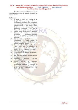 Mr. A.A. Shinde, Ms. Sumedha Chokhandre / International Journal of Engineering Research
and Applications (IJERA) ISSN: 2248-9622 www.ijera.com
Vol. 3, Issue 4, Jul-Aug 2013, pp. 32-36
36 | P a g e
Thus this system can be further used for the
implementation of all the students belonging to
various streams.
References
[1] S. Wiak, D. Jeske, M. Krasuski & R.
Stryjek, “E-tutoring as part of the e-
examination - the use of data warehousing
and data mining to assist the learning and
teaching process “, 3rd WIETE Annual
Conference on Engineering and
Technology Education 2012 WIETE,
Pattaya, Thailand, 6-10 February 2012.
[2] Naveed Azim, Imran Naqvi, & Kashif ur
Rehman, ” Online Examination
System and ssessment of Subjective
Expression”, ICETC, April 17-April 20,
Singapore.
[3] Olawale Adebayo & Shafi’i Muhammad
Abdulhamid, “E- Exams System for
Nigerian Universities with Emphasis on
Security and Result Integrity”,
[4] Ghanashyam Rout1 & Srikanta Patnaik, ”A
Case Study on E-Examination in
Universities of Odisha”, IJIC, , Volume-1,
Issue-2, 2011- 12, ISSN No: 2231 – 6965.
[5] CTE Teaching Tips (case study).
[6] Gomez • edited by: Michele McDonough •
(Wikipedia)
[7] The free encyclopaedia Database security
(Wikipedia).
[8] Information regarding MS.paint
software(Wikipedia).
[9] Asmita Dhokrat & Mahender,
“Computation Linguistic Online Subjective
Examination Modelling “, Advances in
Computational Research, Volume 4, Issue
1, 2012, pp.-31-33. ISSN: 0975-3273 & E-
ISSN: 0975-9085.
 