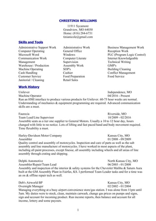 1
CHRISTINIA WILLIAMS
11911 Sycamore
Grandview, MO 64030
Home: (816) 284-6731
tinianicole@gmail.com
Skills and Tools
Administrative Support Work
Computer Operating
Microsoft Word
Communication Work
Management
Warehouse / Production
Machine Operating
Cash Handling
Customer Service
Janitorial / Cleaning
Administrative Work
General Office
Windows
Computer Literate
Supervision
Assembly Work
SOP's
Cashier
Food Preparation
Retail Sales
Business Management Work
Reception Work
PLC (Program Logic Control)
Internet Knowledgeable
Technical Writing
GMP's
Building Cleaning
Conflict Management
Food Service
Work History
Unilever Independence, MO
Machine Operator 04/2016 - Present
Run an HMI interface to produce various products for Unilever. 60-75 hour weeks are normal.
Understanding of mechanics & equipment programming are required. Advanced communication
skills are a must.
Faurecia Riverside, MO
Team Lead/Line Supervisor 10/2009 - 02/2016
Assemble seats as a tier one supplier to General Motors. Usually a 10 to 12 hour day, hours
changed with little to no notice. Lots of lifting and fast paced hand and body movement required.
Time flexability a must.
Harley-Davidson Motor Company Kansas City, MO
Assembler 01/2008 - 09/2009
Quality control and assembly of motorcycles. Inspection and care of parts as well as the sub
assembly and line manufacture of motorcycles. I have worked in most aspects of the plant,
including all paint processes, except finesse, all assembly including wheels and all areas of line
assembly through crating and shipping.
Delphi Automotive North Kansas City, MO
Assembler/Repair/Team Lead 06/2003 - 01/2008
Assembly and inspection of the interior & safety systems for the Chevrolet Malibu & Saturn Aura
built at the GM Assembly Plant in Fairfax, KS. I performed Team Leader tasks and for a time was
an on & offline repair tech as well.
Deb's Airworld BP Kansas City, MO
Overnight Manager 02/2002 - 01/2004
Managing everything at a busy airport convenience store/gas station. I was alone from 11pm until
5am. My duties were to stock, clean, maintain carwash, change gas prices on pumps and signs,
sign and account for incoming product. Run income reports, then balance and account for all
income, lottery and some payouts.
 