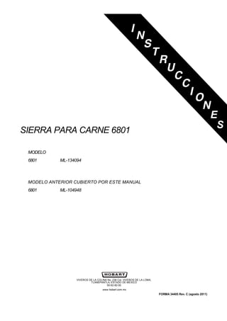 SIERRA PARA CARNE 6801
MODELO
6801 ML-134094
MODELO ANTERIOR CUBIERTO POR ESTE MANUAL
6801 ML-104948
VIVEROS DE LA COLINA No. 238 Col. VIVEROS DE LA LOMA,
TLANEPANTLA, ESTADO DE MÉXICO
50-62-82-00
www.hobart.com.mx
FORMA 34405 Rev. C (agosto 2011)
E
S
 