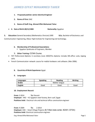 AHMED EFFAT MOHAMMED TAHER
Eng. Ahmed Effat Mohamed Taher Page 1
1. Proposed position: senior electrical Engineer
2. Name of Firm: SIAC
3. Name of Staff: Eng. Ahmed Effat Mohamed Taher
 4. Date of Birth:28/11/1983 Nationality: Egyptian
5. Education: General Secondary (Mathematics Division) 1999 B.Sc. Bachelor of Electronics and
Communication Engineering, Obour High Institute for Engineering and technology.
6. Membership of Professional Associations:
 Egyptian Syndicates of Engineers, Member
7. Other Training: CCNA Course.
 YAT Professional diploma in secretary (June 2002)This diploma includes MS-office suite, tipping
skills
 French Communication network course for mobile hardware and software. (Mar 2006).
8. Countries of Work Experience: Egypt
9. Languages:
Languages Speaking Reading Writing
Arabic Mother tongue
English Good Good Good
10. Employment Record:
From: 2-2014 To: Present
Employer: HAC – IIC Egyptian steel factory, Beni-suef, Egypt
Positions held: Electrical site and technical office construction engineer
From: 4-2009 To: 2-2014
Employer: HAC – Smart Village Projects (B.7,Main data center, B2401, EFSA)
Positions held: Electrical construction engineer
 