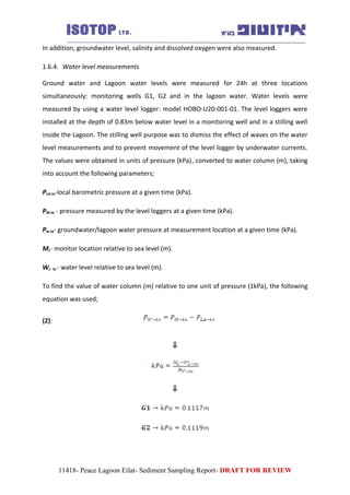 In addition, groundwater level, salinity and dissolved oxygen were also measured.
1.6.4. Water level measurements
Ground water and Lagoon water levels were measured for 24h at three locations
simultaneously: monitoring wells G1, G2 and in the lagoon water. Water levels were
measured by using a water level logger: model HOBO-U20-001-01. The level loggers were
installed at the depth of 0.83m below water level in a monitoring well and in a stilling well
inside the Lagoon. The stilling well purpose was to dismiss the effect of waves on the water
level measurements and to prevent movement of the level logger by underwater currents.
The values were obtained in units of pressure (kPa), converted to water column (m), taking
into account the following parameters;
PLA-tx-local barometric pressure at a given time (kPa).
PM-tx - pressure measured by the level loggers at a given time (kPa).
Pw-tx- groundwater/lagoon water pressure at measurement location at a given time (kPa).
ML- monitor location relative to sea level (m).
WL- tx - water level relative to sea level (m).
To find the value of water column (m) relative to one unit of pressure (1kPa), the following
equation was used;
(2):
⇓
⇓
11418- Peace Lagoon Eilat- Sediment Sampling Report- DRAFT FOR REVIEW
 