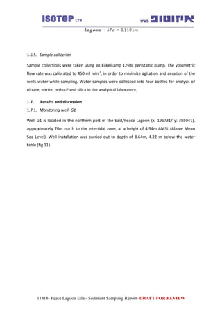 1.6.5. Sample collection
Sample collections were taken using an Eijkelkamp 12vdc peristaltic pump. The volumetric
flow rate was calibrated to 450 ml min-1
, in order to minimize agitation and aeration of the
wells water while sampling. Water samples were collected into four bottles for analysis of
nitrate, nitrite, ortho-P and silica in the analytical laboratory.
1.7. Results and discussion
1.7.1. Monitoring well- G1
Well G1 is located in the northern part of the East/Peace Lagoon (x: 196731/ y: 385041),
approximately 70m north to the intertidal zone, at a height of 4.94m AMSL (Above Mean
Sea Level). Well installation was carried out to depth of 8.64m, 4.22 m below the water
table (fig 11).
11418- Peace Lagoon Eilat- Sediment Sampling Report- DRAFT FOR REVIEW
 
