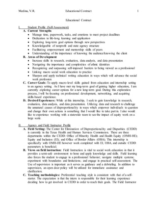 Medina, V.R. Educational Contract 1
Educational Contract
I. Student Profile (Self-Assessment)
A. Current Strengths
 Manage time, paperwork, tasks, and emotions to meet project deadlines
 Dedication to life-long learning and application
 Exploring long-term goal options through new perspectives
 Knowledgeable of nonprofit and state agency structure
 Facilitating empowerment and mentorship skills of peers
 Understanding of the importance of knowing the audience/knowing the client
B. Areas of Development
 Increase skills in research, evaluation, data analysis, and data presentation
 Navigating the importance and complexities of ethnic identities
 Recognizing and surpassing self-imposed barriers to being viewed as a professional
 Linking macro social work education to practice
 Sharpen and apply technical writing education in ways which will advance the social
work profession
C. Career Goals: To apply macro-level skills gained from education and internship setting
to an agency setting. As I have met my long-term goal of gaining higher education, I am
currently exploring career options for a new long-term goal. During this exploration
process, I will be focusing on professional development, networking, and acquiring
skills-based experience.
D. DesiredExperiences: While at this internship, I seek to gain knowledge in research,
evaluation, data analysis, and data presentation. Utilizing data and research to challenge
the unnatural causes of disproportionality in ways which empower individuals to question
and change their own actions is something that I would like to take part in. I also would
like to experience working with a statewide team to see the impact of equity work on a
large scale.
II. Agency and Field Instructor Profile
A. Field Setting: The Center for Elimination of Disproportionality and Disparities (CEDD)
is currently in the Texas Health and Human Services Commission. There are three
departments within the CEDD: Office of Minority Health and Health Equity (OMH-HE);
Equity and Inclusion (EI); and Office of Border Affairs (OBA). This internship is
specifically with OMH-HE however work completed with EI, OBA, and outside CEDD
parameters is beneficial.
B. Views on field instruction: Field Instruction is vital to social work education in that it
provides a semi-safe environment to hone and apply knowledge and skills. Field learning
also forces the student to engage in a professional behavior; navigate multiple systems;
experiment with boundaries and limitations; and engage in practical self-assessment. The
Use of supervision is important as it serves as guidance and a debriefing. In addition to
supervision, an open door policy will be utilized for immediate assistance and
clarification.
C. Teaching methodologies: Preferential teaching style is consistent with that of a self-
starter. The expectation is that the intern is responsible for their learning experience
deciding how to get involved in CEDD in order to reach their goals. The Field Instructor
 