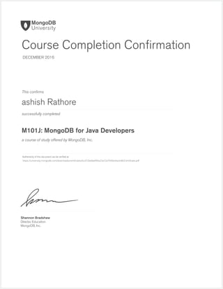 successfully completed
Authenticity of this document can be veriﬁed at
This conﬁrms
a course of study offered by MongoDB, Inc.
Shannon Bradshaw
Director, Education
MongoDB, Inc.
Course Completion Conﬁrmation
DECEMBER 2016
ashish Rathore
M101J: MongoDB for Java Developers
https://university.mongodb.com/downloads/certificates/6cd72be8aef04a23a72a7040e3ea3c86/Certificate.pdf
 