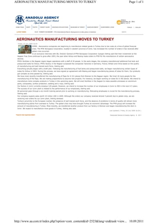 Tasarım test aşamasındadır Directorate General of Anadolu Agency © 2011
LATEST NEWS search...
AERONAUTICS MANUFACTURING MOVES TO TURKEY
Friday, 03 July 2009 16:04
IZMIR - Aeronautics companies are beginning to manufacture related goods in Turkey due to low costs at a time of global financial
crisis. The PFW Aerospace Corporation, located in western province of Izmir, has increased the number of orders it has received after
global crisis occurred.
In an exclusive interview with AA, Director General of PFW Aerospace Corporation Juergen Viehrig said that their investment at the
Aegean Free Zone continues to grow after 2003, the year when Airbus and Boeing made orders to PFW for the manufacture of certain aeronautics
devices.
PFW's facilities in the Aegean region began operations with a staff of 20 people. In the early stages, the company manufactured additional fuel tank and
pressurized walls for Airbus. PFW's factory in the Aegean surpassed the companies' factories in Germany, France, Britain and China based on the quality
of manufacturing and well trained work force, Viehrig said.
Everything actually began with a draft plan. Following the manufacturing of fuel tanks and pressurized walls, we began manufacturing certain types of
tubes for Airbus in 2003. During the process, we have signed an agreement with Boeing and began manufacturing pieces of tubes for them. Our products
got complex as time passed by, Viehrig said.
We have most recently transferred the manufacturing of flaps for A 321 planes from Bremen to the Aegean region. We hired 18 more people for the
manufacturing of the flaps. We are making preparations to assume new projects. For instance, we began working on tubes for A 350 planes. We intend to
manufacture more complex products in Turkey in the upcoming years. We will erect facilities in the Aegean to make possible processes on aluminium
parts, composites, surface protection, welding and x-rays, Viehrig said.
Our factory in Izmir currently employs 120 people. However, we intend to increase the number of our employees in Izmir to 500 in the next 4-5 years.
The success of our Izmir plant is related to the performance of our employees, Viehrig said.
All personnel goes through a six-month training period prior to working on manufacturing. Motivating employees is crucial for the manufacturing process,
Viehrig said.
Our company expects sales worth 10 million USD in 2009. Although the orders our company received shrank 5 percent due to global crisis, we are
receiving new orders for our Izmir plant, Viehrig stressed.
Turkey's proximity to the European market, the presence of well trained work force, and the absence of problems in terms of quality will attract more
manufacturing plants from overseas to Turkey. The global crisis may have brought Turkey an economic advantage. The PFW group will increase the
amount of manufacturing in Turkey. Most recently, we transferred another product from our factory in Bremen and began manufacturing this item in
Izmir. We expect to manufacture more goods in Turkey, Viehrig also said.
Last Updated ( Friday, 03 July 2009 16:04 )
15:01 TURKEY-ECONOMY -17th International Boron Symposium to take place in Istanbul
Ankara
September 10 , 2011
28 °C / 13 °C
TÜRKÇE | ENGLISHHOME PAGE DIARY PHOTO TURKEY GUIDE ONGOING EXCAVATIONS MUSEUMS IN TURKEY ANNOUNCEMENT SUBSCRIBER LOGIN
Page 1 of 1AERONAUTICS MANUFACTURING MOVES TO TURKEY
10.09.2011http://www.aa.com.tr/index.php?option=com_content&id=2523&lang=en&task=view...
 