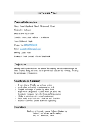 Curriculum Vitae
Personal information
Name: Asaad Abdalsami Altayeb Mohammed Ahmed
Nationality: Sudanese
Date of Birth: 05/07/1989
Address: Saudi Arabia - Riyadh – Al-Rawdah
State Of Married: Single
Contact No: 00966550206258
asaadaltayeb01@gmail.com:Email
Driving License valid
Residence Permit (Iqama): Able to Transferable
Objectives
Develop and acquire the skills and benefit the company and developed through the
skills acquired during the work, and to provide new ideas for the company, including
the experiences of the process.
Qualifications Summary
- 2 years diverse IT skills and software system
- good written and verbal in communication skills
- Analysis and design of systems by Visual Basic
- Super Visor Of operators Machine(Water jet, Stone cut)
- Certificate Computer Networks Design &Administration
- Ability to work in a multi-cultural environment
- Great ability to perform mult – task and meet deadlines
- Bachelor Electronic systems Software Engineering
Educations
Bachelor of electronic systems Software Engineering
University of Science and Technology
July 2011 Khartoum, Sudan
 