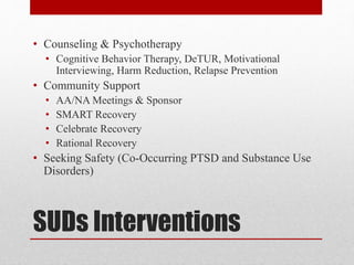 SUDs Interventions
• Counseling & Psychotherapy
• Cognitive Behavior Therapy, DeTUR, Motivational
Interviewing, Harm Reduction, Relapse Prevention
• Community Support
• AA/NA Meetings & Sponsor
• SMART Recovery
• Celebrate Recovery
• Rational Recovery
• Seeking Safety (Co-Occurring PTSD and Substance Use
Disorders)
 