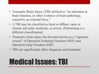 Medical Issues: TBI
• Traumatic Brain Injury (TBI) defined as “an alteration in
brain function, or other evidence of brain pathology,
caused by an external force.”
• A TBI may be classified as focal or diffuse; open or
closed; and mild, moderate, or severe. (Penetrating is a
different classification)
• Traumatic brain injury has become known as a “signature
wound” of Operation Enduring Freedom (OEF) and
Operation Iraqi Freedom (OIF)
• TBI can significantly affect diagnosis and treatment
 