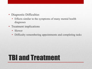 TBI and Treatment
• Diagnostic Difficulties
• Effects similar to the symptoms of many mental health
diagnoses
• Treatment implications
• Slower
• Difficulty remembering appointments and completing tasks
 