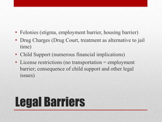 Legal Barriers
• Felonies (stigma, employment barrier, housing barrier)
• Drug Charges (Drug Court, treatment as alternative to jail
time)
• Child Support (numerous financial implications)
• License restrictions (no transportation = employment
barrier; consequence of child support and other legal
issues)
 