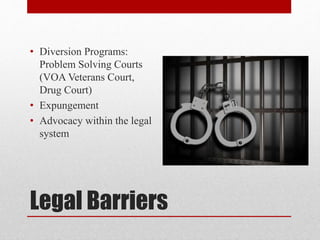 Legal Barriers
• Diversion Programs:
Problem Solving Courts
(VOA Veterans Court,
Drug Court)
• Expungement
• Advocacy within the legal
system
 