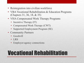 Vocational Rehabilitation
• Reintegration into civilian workforce
• VBA Vocational Rehabilitation & Education Programs
(Chapters 31, 36, 18, & 35)
• VHA Compensated Work Therapy Programs
• Incentive Therapy (IT)
• Compensated Work Therapy (CWT)
• Supported Employment Program (SE)
• Community Partners
• Goodwill
• LRS
• Employer-agency connections
 