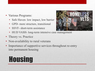 Housing
• Various Programs:
• Safe Haven- low impact, low barrier
• GPD- more structure, transitional
• SSVF- short-term assistance
• HUD VASH- long-term intensive case management
• Theory vs. Practice
• Non-availability to rural veterans
• Importance of supportive services throughout re-entry
into permanent housing
 