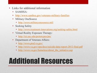 Additional Resources
• Links for additional information
• SAMHSA:
• http://www.samhsa.gov/veterans-military-families
• Military OneSource
• http://www.militaryonesource.mil/
• Seeking Safety
• http://www.treatment-innovations.org/seeking-safety.html
• Virtual Reality Exposure Therapy:
• http://ict.usc.edu/prototypes/pts/
• Department of Veterans Affairs:
• http://www.ptsd.va.gov/
• http://www.va.gov/opa/docs/suicide-data-report-2012-final.pdf
• http://www.va.gov/homeless/about_the_initiative.asp
 
