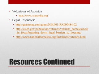 Resources Continued
• Volunteers of America
• http://www.voanorthla.org/
• Legal Resources:
• http://grantome.com/grant/NIH/I01-RX000484-02
• http://usich.gov/population/veterans/veterans_homelessness
_in_focus/breaking_down_legal_barriers_to_housing/
• http://www.nationalhomeless.org/factsheets/veterans.html
 