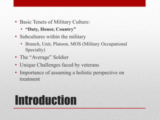 Introduction
• Basic Tenets of Military Culture:
• “Duty, Honor, Country”
• Subcultures within the military
• Branch, Unit, Platoon, MOS (Military Occupational
Specialty)
• The “Average” Soldier
• Unique Challenges faced by veterans
• Importance of assuming a holistic perspective on
treatment
 