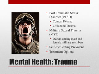 Mental Health: Trauma
• Post Traumatic Stress
Disorder (PTSD)
• Combat Related
• Childhood Trauma
• Military Sexual Trauma
(MST)
• Occurs among male and
female military members
• Self-medicating Prevalent
• Treatment Options
 